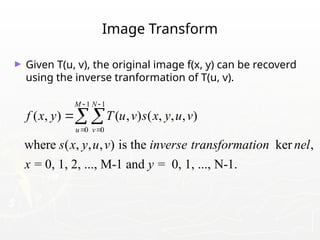 Image Transform
► Given T(u, v), the original image f(x, y) can be recoverd
using the inverse tranformation of T(u, v).
1 1
0 0
( , ) ( , ) ( , , , )
where ( , , , ) is the ker ,
= 0, 1, 2, ..., M-1 and = 0, 1, ..., N-1.
M N
u v
f x y T u v s x y u v
s x y u v inverse transformation nel
x y
 
 

 