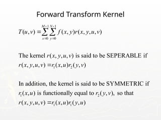 Forward Transform Kernel
1 1
0 0
1 2
1 2
( , ) ( , ) ( , , , )
The kernel ( , , , ) is said to be SEPERABLE if
( , , , ) ( , ) ( , )
In addition, the kernel is said to be SYMMETRIC if
( , ) is functionally equal to ( ,
M N
x y
T u v f x y r x y u v
r x y u v
r x y u v r x u r y v
r x u r y v
 
 



1 1
), so that
( , , , ) ( , ) ( , )
r x y u v r x u r y u

 