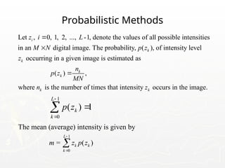 Probabilistic Methods
Let , 0, 1, 2, ..., -1, denote the values of all possible intensities
in an digital image. The probability, ( ), of intensity level
occurring in a given image is estimated as
i
k
k
z i L
M N p z
z


( ) ,
where is the number of times that intensity occurs in the image.
k
k
k k
n
p z
MN
n z

1
0
( ) 1
L
k
k
p z




1
0
The mean (average) intensity is given by
= ( )
L
k k
k
m z p z



 