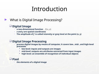 ► What is Digital Image Processing?
 Digital Image
• a two-dimensional function
• x and y are spatial coordinates
• The amplitude of f is called intensity or gray level at the point (x, y)
 Digital Image Processing
• process digital images by means of computer, it covers low-, mid-, and high-level
processes
 low-level: inputs and outputs are images
 mid-level: outputs are attributes extracted from input images
 high-level: an ensemble of recognition of individual objects
 Pixel
• the elements of a digital image
Introduction
( , )
f x y
 