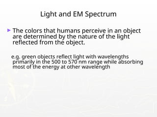 Light and EM Spectrum
► The colors that humans perceive in an object
are determined by the nature of the light
reflected from the object.
e.g. green objects reflect light with wavelengths
primarily in the 500 to 570 nm range while absorbing
most of the energy at other wavelength
 