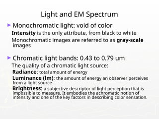 Light and EM Spectrum
► Monochromatic light: void of color
Intensity is the only attribute, from black to white
Monochromatic images are referred to as gray-scale
images
► Chromatic light bands: 0.43 to 0.79 um
The quality of a chromatic light source:
Radiance: total amount of energy
Luminance (lm): the amount of energy an observer perceives
from a light source
Brightness: a subjective descriptor of light perception that is
impossible to measure. It embodies the achromatic notion of
intensity and one of the key factors in describing color sensation.
 