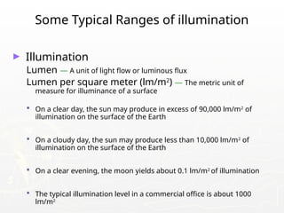Some Typical Ranges of illumination
► Illumination
Lumen — A unit of light flow or luminous flux
Lumen per square meter (lm/m2
) — The metric unit of
measure for illuminance of a surface
 On a clear day, the sun may produce in excess of 90,000 lm/m2
of
illumination on the surface of the Earth
 On a cloudy day, the sun may produce less than 10,000 lm/m2
of
illumination on the surface of the Earth
 On a clear evening, the moon yields about 0.1 lm/m2
of illumination
 The typical illumination level in a commercial office is about 1000
lm/m2
 