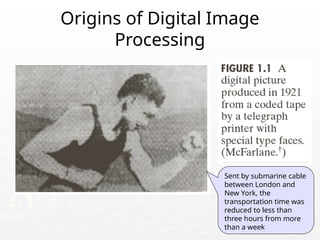 3
Origins of Digital Image
Processing
Sent by submarine cable
between London and
New York, the
transportation time was
reduced to less than
three hours from more
than a week
 