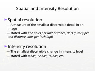Spatial and Intensity Resolution
►Spatial resolution
— A measure of the smallest discernible detail in an
image
— stated with line pairs per unit distance, dots (pixels) per
unit distance, dots per inch (dpi)
►Intensity resolution
— The smallest discernible change in intensity level
— stated with 8 bits, 12 bits, 16 bits, etc.
 