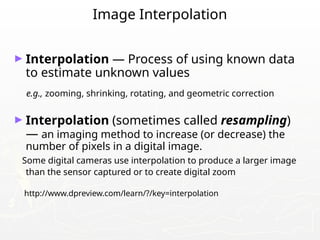 Image Interpolation
► Interpolation — Process of using known data
to estimate unknown values
e.g., zooming, shrinking, rotating, and geometric correction
► Interpolation (sometimes called resampling)
— an imaging method to increase (or decrease) the
number of pixels in a digital image.
Some digital cameras use interpolation to produce a larger image
than the sensor captured or to create digital zoom
http://www.dpreview.com/learn/?/key=interpolation
 