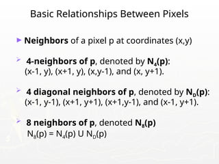 Basic Relationships Between Pixels
► Neighbors of a pixel p at coordinates (x,y)
 4-neighbors of p, denoted by N4(p):
(x-1, y), (x+1, y), (x,y-1), and (x, y+1).
 4 diagonal neighbors of p, denoted by ND(p):
(x-1, y-1), (x+1, y+1), (x+1,y-1), and (x-1, y+1).
 8 neighbors of p, denoted N8(p)
N8(p) = N4(p) U ND(p)
 