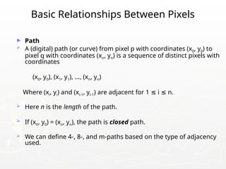 Basic Relationships Between Pixels
► Path
 A (digital) path (or curve) from pixel p with coordinates (x0, y0) to
pixel q with coordinates (xn, yn) is a sequence of distinct pixels with
coordinates
(x0, y0), (x1, y1), …, (xn, yn)
Where (xi, yi) and (xi-1, yi-1) are adjacent for 1 i n.
≤ ≤
 Here n is the length of the path.
 If (x0, y0) = (xn, yn), the path is closed path.
 We can define 4-, 8-, and m-paths based on the type of adjacency
used.
 