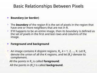 Basic Relationships Between Pixels
► Boundary (or border)
 The boundary of the region R is the set of pixels in the region that
have one or more neighbors that are not in R.
 If R happens to be an entire image, then its boundary is defined as
the set of pixels in the first and last rows and columns of the
image.
► Foreground and background
 An image contains K disjoint regions, Rk, k = 1, 2, …, K. Let Ru
denote the union of all the K regions, and let (Ru)c
denote its
complement.
All the points in Ru is called foreground;
All the points in (Ru)c
is called background.
 