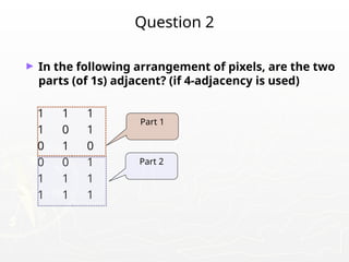 Question 2
► In the following arrangement of pixels, are the two
parts (of 1s) adjacent? (if 4-adjacency is used)
1 1 1
1 0 1
0 1 0
0 0 1
1 1 1
1 1 1
Part 1
Part 2
 
