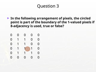 Question 3
► In the following arrangement of pixels, the circled
point is part of the boundary of the 1-valued pixels if
8-adjacency is used, true or false?
0 0 0 0 0
0 1 1 0 0
0 1 1 0 0
0 1 1 1 0
0 1 1 1 0
0 0 0 0 0
 