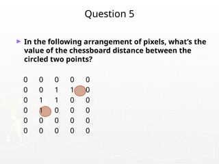 Question 5
► In the following arrangement of pixels, what’s the
value of the chessboard distance between the
circled two points?
0 0 0 0 0
0 0 1 1 0
0 1 1 0 0
0 1 0 0 0
0 0 0 0 0
0 0 0 0 0
 