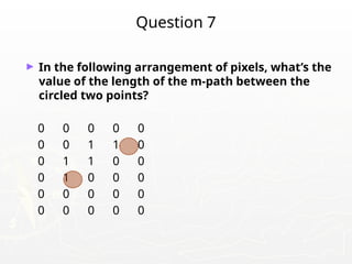 Question 7
► In the following arrangement of pixels, what’s the
value of the length of the m-path between the
circled two points?
0 0 0 0 0
0 0 1 1 0
0 1 1 0 0
0 1 0 0 0
0 0 0 0 0
0 0 0 0 0
 
