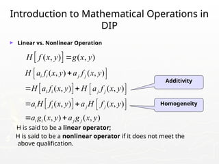 Introduction to Mathematical Operations in
DIP
► Linear vs. Nonlinear Operation
H is said to be a linear operator;
H is said to be a nonlinear operator if it does not meet the
above qualification.
 
( , ) ( , )
H f x y g x y

Additivity
Homogeneity
 
 
( , ) ( , )
( , ) ( , )
( , ) ( , )
( , ) ( , )
i i j j
i i j j
i i j j
i i j j
H a f x y a f x y
H a f x y H a f x y
a H f x y a H f x y
a g x y a g x y
 

 
 
   
 
   
 
 