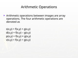 Arithmetic Operations
► Arithmetic operations between images are array
operations. The four arithmetic operations are
denoted as
s(x,y) = f(x,y) + g(x,y)
d(x,y) = f(x,y) – g(x,y)
p(x,y) = f(x,y) × g(x,y)
v(x,y) = f(x,y) ÷ g(x,y)
 