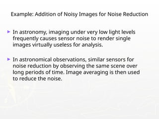 Example: Addition of Noisy Images for Noise Reduction
► In astronomy, imaging under very low light levels
frequently causes sensor noise to render single
images virtually useless for analysis.
► In astronomical observations, similar sensors for
noise reduction by observing the same scene over
long periods of time. Image averaging is then used
to reduce the noise.
 