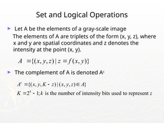 Set and Logical Operations
► Let A be the elements of a gray-scale image
The elements of A are triplets of the form (x, y, z), where
x and y are spatial coordinates and z denotes the
intensity at the point (x, y).
► The complement of A is denoted Ac
{( , , ) | ( , , ) }
2 1; is the number of intensity bits used to represent
c
k
A x y K z x y z A
K k z
  
 
{( , , ) | ( , )}
A x y z z f x y
 
 