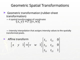Geometric Spatial Transformations
► Geometric transformation (rubber-sheet
transformation)
— A spatial transformation of coordinates
— intensity interpolation that assigns intensity values to the spatially
transformed pixels.
► Affine transform
( , ) {( , )}
x y T v w

   
11 12
21 22
31 32
0
1 1 0
1
t t
x y v w t t
t t
 
 
  
 
 
 