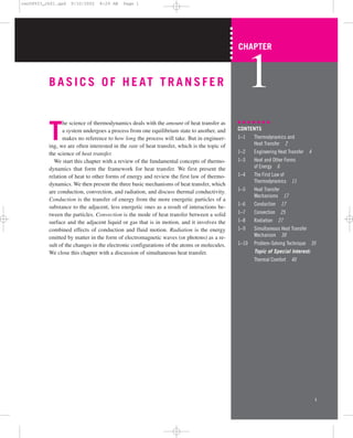 BASICS OF HEAT TRANSFER
T
he science of thermodynamics deals with the amount of heat transfer as
a system undergoes a process from one equilibrium state to another, and
makes no reference to how long the process will take. But in engineer-
ing, we are often interested in the rate of heat transfer, which is the topic of
the science of heat transfer.
We start this chapter with a review of the fundamental concepts of thermo-
dynamics that form the framework for heat transfer. We first present the
relation of heat to other forms of energy and review the first law of thermo-
dynamics. We then present the three basic mechanisms of heat transfer, which
are conduction, convection, and radiation, and discuss thermal conductivity.
Conduction is the transfer of energy from the more energetic particles of a
substance to the adjacent, less energetic ones as a result of interactions be-
tween the particles. Convection is the mode of heat transfer between a solid
surface and the adjacent liquid or gas that is in motion, and it involves the
combined effects of conduction and fluid motion. Radiation is the energy
emitted by matter in the form of electromagnetic waves (or photons) as a re-
sult of the changes in the electronic configurations of the atoms or molecules.
We close this chapter with a discussion of simultaneous heat transfer.
1
CHAPTER
1
CONTENTS
1–1 Thermodynamics and
Heat Transfer 2
1–2 Engineering Heat Transfer 4
1–3 Heat and Other Forms
of Energy 6
1–4 The First Law of
Thermodynamics 11
1–5 Heat Transfer
Mechanisms 17
1–6 Conduction 17
1–7 Convection 25
1–8 Radiation 27
1–9 Simultaneous Heat Transfer
Mechanism 30
1–10 Problem-Solving Technique 35
Topic of Special Interest:
Thermal Comfort 40
cen58933_ch01.qxd 9/10/2002 8:29 AM Page 1
 