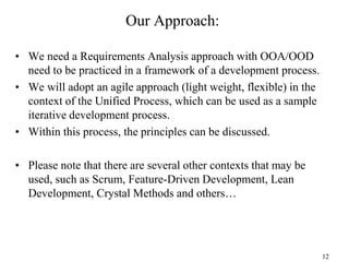 12
Our Approach:
• We need a Requirements Analysis approach with OOA/OOD
need to be practiced in a framework of a development process.
• We will adopt an agile approach (light weight, flexible) in the
context of the Unified Process, which can be used as a sample
iterative development process.
• Within this process, the principles can be discussed.
• Please note that there are several other contexts that may be
used, such as Scrum, Feature-Driven Development, Lean
Development, Crystal Methods and others…
 