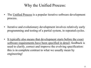 13
Why the Unified Process:
• The Unified Process is a popular iterative software development
process.
• Iterative and evolutionary development involves relatively early
programming and testing of a partial system, in repeated cycles.
• It typically also means that development starts before the exact
software requirements have been specified in detail; feedback is
used to clarify, correct and improve the evolving specification:
this is in complete contrast to what we usually mean by
engineering!
 