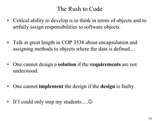 The Rush to Code
• Critical ability to develop is to think in terms of objects and to
artfully assign responsibilities to software objects.
• Talk at great length in COP 3538 about encapsulation and
assigning methods to objects where the data is defined…
• One cannot design a solution if the requirements are not
understood.
• One cannot implement the design if the design is faulty.
• If I could only stop my students….
16
 