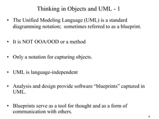 Thinking in Objects and UML - 1
• The Unified Modeling Language (UML) is a standard
diagramming notation; sometimes referred to as a blueprint.
• It is NOT OOA/OOD or a method
• Only a notation for capturing objects.
• UML is language-independent
• Analysis and design provide software “blueprints” captured in
UML.
• Blueprints serve as a tool for thought and as a form of
communication with others.
4
 