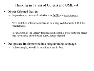7
Thinking in Terms of Objects and UML - 4
• Object-Oriented Design
– Emphasizes a conceptual solution that fulfills the requirements.
– Need to define software objects and how they collaborate to fulfill the
requirements.
– For example, in the Library Information System, a Book software object
may have a title attribute and a getChapter method.
• Designs are implemented in a programming language.
– In the example, we will have a Book class in Java.
 