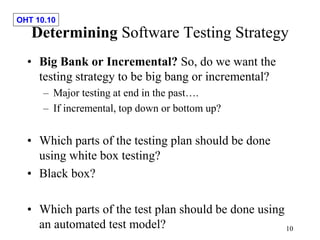 OHT 10.10
10
Determining Software Testing Strategy
• Big Bank or Incremental? So, do we want the
testing strategy to be big bang or incremental?
– Major testing at end in the past….
– If incremental, top down or bottom up?
• Which parts of the testing plan should be done
using white box testing?
• Black box?
• Which parts of the test plan should be done using
an automated test model?
 