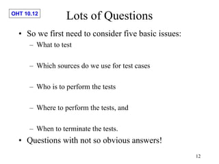 OHT 10.12
12
Lots of Questions
• So we first need to consider five basic issues:
– What to test
– Which sources do we use for test cases
– Who is to perform the tests
– Where to perform the tests, and
– When to terminate the tests.
• Questions with not so obvious answers!
 
