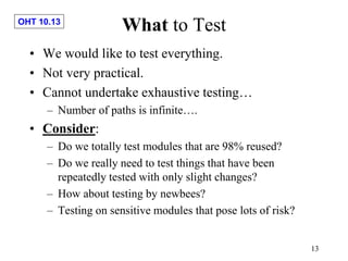 OHT 10.13
13
What to Test
• We would like to test everything.
• Not very practical.
• Cannot undertake exhaustive testing…
– Number of paths is infinite….
• Consider:
– Do we totally test modules that are 98% reused?
– Do we really need to test things that have been
repeatedly tested with only slight changes?
– How about testing by newbees?
– Testing on sensitive modules that pose lots of risk?
 