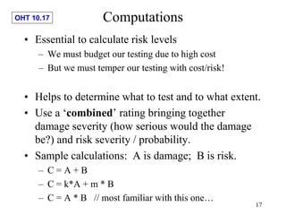 OHT 10.17
17
Computations
• Essential to calculate risk levels
– We must budget our testing due to high cost
– But we must temper our testing with cost/risk!
• Helps to determine what to test and to what extent.
• Use a ‘combined’ rating bringing together
damage severity (how serious would the damage
be?) and risk severity / probability.
• Sample calculations: A is damage; B is risk.
– C = A + B
– C = k*A + m * B
– C = A * B // most familiar with this one…
 