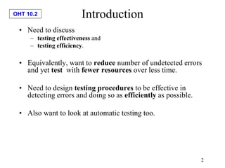 OHT 10.2
2
Introduction
• Need to discuss
– testing effectiveness and
– testing efficiency.
• Equivalently, want to reduce number of undetected errors
and yet test with fewer resources over less time.
• Need to design testing procedures to be effective in
detecting errors and doing so as efficiently as possible.
• Also want to look at automatic testing too.
 