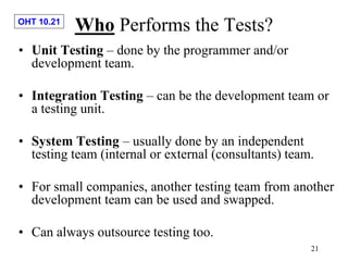 OHT 10.21
21
Who Performs the Tests?
• Unit Testing – done by the programmer and/or
development team.
• Integration Testing – can be the development team or
a testing unit.
• System Testing – usually done by an independent
testing team (internal or external (consultants) team.
• For small companies, another testing team from another
development team can be used and swapped.
• Can always outsource testing too.
 