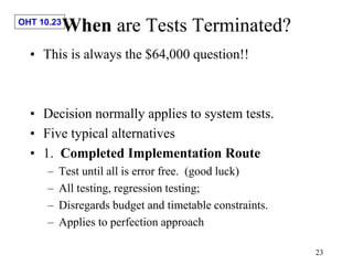 OHT 10.23
23
When are Tests Terminated?
• This is always the $64,000 question!!
• Decision normally applies to system tests.
• Five typical alternatives
• 1. Completed Implementation Route
– Test until all is error free. (good luck)
– All testing, regression testing;
– Disregards budget and timetable constraints.
– Applies to perfection approach
 