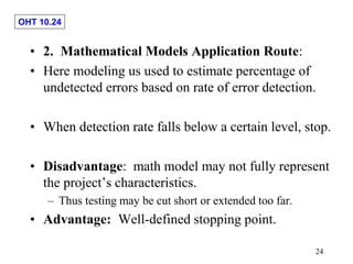 OHT 10.24
24
• 2. Mathematical Models Application Route:
• Here modeling us used to estimate percentage of
undetected errors based on rate of error detection.
• When detection rate falls below a certain level, stop.
• Disadvantage: math model may not fully represent
the project’s characteristics.
– Thus testing may be cut short or extended too far.
• Advantage: Well-defined stopping point.
 