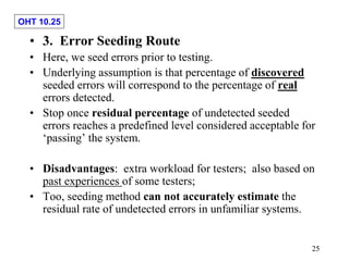 OHT 10.25
25
• 3. Error Seeding Route
• Here, we seed errors prior to testing.
• Underlying assumption is that percentage of discovered
seeded errors will correspond to the percentage of real
errors detected.
• Stop once residual percentage of undetected seeded
errors reaches a predefined level considered acceptable for
‘passing’ the system.
• Disadvantages: extra workload for testers; also based on
past experiences of some testers;
• Too, seeding method can not accurately estimate the
residual rate of undetected errors in unfamiliar systems.
 