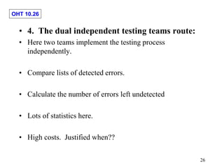 OHT 10.26
26
• 4. The dual independent testing teams route:
• Here two teams implement the testing process
independently.
• Compare lists of detected errors.
• Calculate the number of errors left undetected
• Lots of statistics here.
• High costs. Justified when??
 