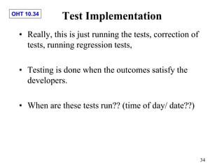 OHT 10.34
34
Test Implementation
• Really, this is just running the tests, correction of
tests, running regression tests,
• Testing is done when the outcomes satisfy the
developers.
• When are these tests run?? (time of day/ date??)
 