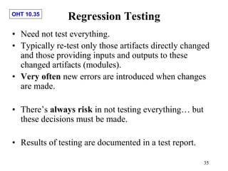 OHT 10.35
35
Regression Testing
• Need not test everything.
• Typically re-test only those artifacts directly changed
and those providing inputs and outputs to these
changed artifacts (modules).
• Very often new errors are introduced when changes
are made.
• There’s always risk in not testing everything… but
these decisions must be made.
• Results of testing are documented in a test report.
 