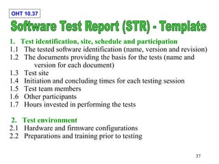 OHT 10.37
37
1. Test identification, site, schedule and participation
1.1 The tested software identification (name, version and revision)
1.2 The documents providing the basis for the tests (name and
version for each document)
1.3 Test site
1.4 Initiation and concluding times for each testing session
1.5 Test team members
1.6 Other participants
1.7 Hours invested in performing the tests
2. Test environment
2.1 Hardware and firmware configurations
2.2 Preparations and training prior to testing
 