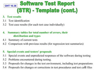 OHT 10.38
38
3. Test results
3.1 Test identification
3.2 Test case results (for each test case individually)
4. Summary tables for total number of errors, their
distribution and types
4.1 Summary of current tests
4.2 Comparison with previous results (for regression test summaries)
5. Special events and testers' proposals
5.1 Special events and unpredicted responses of the software during testing
5.2 Problems encountered during testing.
5.3 Proposals for changes in the test environment, including test preparations
5.4 Proposals for changes or corrections in test procedures and test case files
 