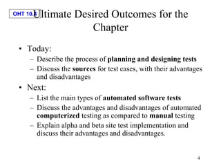OHT 10.4
4
Ultimate Desired Outcomes for the
Chapter
• Today:
– Describe the process of planning and designing tests
– Discuss the sources for test cases, with their advantages
and disadvantages
• Next:
– List the main types of automated software tests
– Discuss the advantages and disadvantages of automated
computerized testing as compared to manual testing
– Explain alpha and beta site test implementation and
discuss their advantages and disadvantages.
 