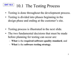 OHT 10.5
5
10.1 The Testing Process
• Testing is done throughout the development process.
• Testing is divided into phases beginning in the
design phase and ending at the customer’s site.
• Testing process is illustrated in the next slide.
• The two fundamental decisions that must be made
before planning for testing can occur are:
– What is the required software quality standard, and
– What is the software testing strategy.
 