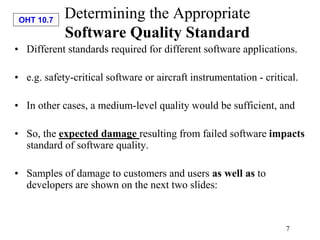 OHT 10.7
7
Determining the Appropriate
Software Quality Standard
• Different standards required for different software applications.
• e.g. safety-critical software or aircraft instrumentation - critical.
• In other cases, a medium-level quality would be sufficient, and
• So, the expected damage resulting from failed software impacts
standard of software quality.
• Samples of damage to customers and users as well as to
developers are shown on the next two slides:
 