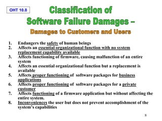 OHT 10.8
8
1. Endangers the safety of human beings
2. Affects an essential organizational function with no system
replacement capability available
3. Affects functioning of firmware, causing malfunction of an entire
system
4. Affects an essential organizational function but a replacement is
available
5. Affects proper functioning of software packages for business
applications
6. Affects proper functioning of software packages for a private
customer
7. Affects functioning of a firmware application but without affecting the
entire system.
8. Inconveniences the user but does not prevent accomplishment of the
system’s capabilities
 