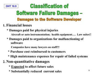 OHT 10.9
9
1. Financial losses
* Damages paid for physical injuries
Aircraft or auto instrumentation; health equipment…. Law suites!!
* Damages paid to organizations for malfunctioning of
software
Companies have many lawyers on staff!!!
* Purchase cost reimbursed to customers
* High maintenance expenses for repair of failed systems
2. Non-quantitative damages
* Expected to affect future sales
* Substantially reduced current sales
 
