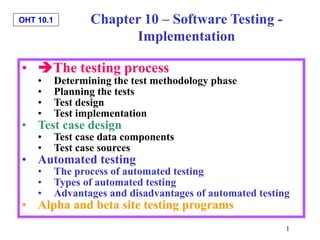 OHT 10.1
1
• The testing process
• Determining the test methodology phase
• Planning the tests
• Test design
• Test implementation
• Test case design
• Test case data components
• Test case sources
• Automated testing
• The process of automated testing
• Types of automated testing
• Advantages and disadvantages of automated testing
• Alpha and beta site testing programs
Chapter 10 – Software Testing -
Implementation
 