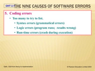 OHT 2.11
Galin, SQA from theory to implementation © Pearson Education Limited 2004
5. Coding errors
• Too many to try to list.
• Syntax errors (grammatical errors)
• Logic errors (program runs; results wrong)
• Run-time errors (crash during execution)
THE NINE CAUSES OF SOFTWARE ERRORS
 