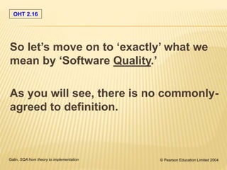 OHT 2.16
Galin, SQA from theory to implementation © Pearson Education Limited 2004
So let’s move on to ‘exactly’ what we
mean by ‘Software Quality.’
As you will see, there is no commonly-
agreed to definition.
 